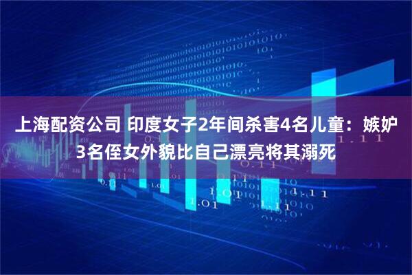 上海配资公司 印度女子2年间杀害4名儿童：嫉妒3名侄女外貌比自己漂亮将其溺死