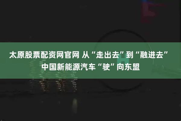 太原股票配资网官网 从“走出去”到“融进去” 中国新能源汽车“驶”向东盟