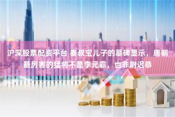 沪深股票配资平台 秦叔宝儿子的墓碑显示，唐朝最厉害的猛将不是李元霸，也非尉迟恭