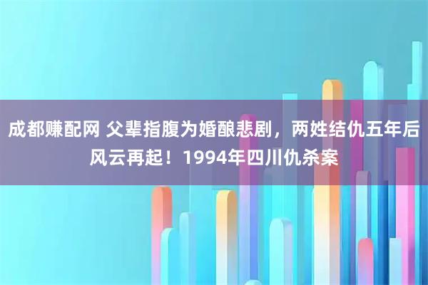 成都赚配网 父辈指腹为婚酿悲剧,两姓结仇五年后风云再起!1994年四川仇杀案