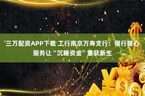 三万配资APP下载 工行南京万寿支行:银行暖心服务让“沉睡资金”重获新生