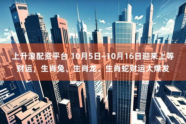 上升浪配资平台 10月5日~10月16日迎来上等财运，生肖兔、生肖龙、生肖蛇财运大爆发