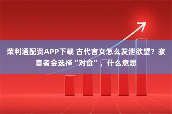 荣利通配资APP下载 古代宫女怎么发泄欲望?寂寞者会选择“对食”,什么意思