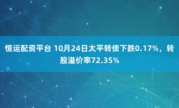恒运配资平台 10月24日太平转债下跌0.17%，转股溢价率72.35%
