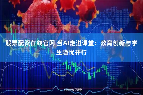 股票配资在线官网 当AI走进课堂：教育创新与学生隐忧并行