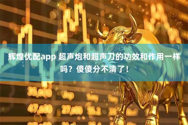 辉煌优配app 超声炮和超声刀的功效和作用一样吗？傻傻分不清了！