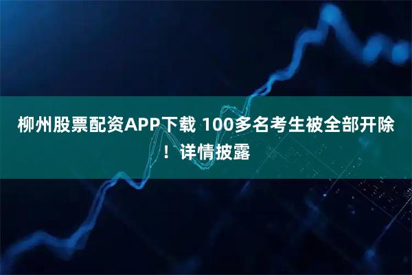 柳州股票配资APP下载 100多名考生被全部开除!详情披露