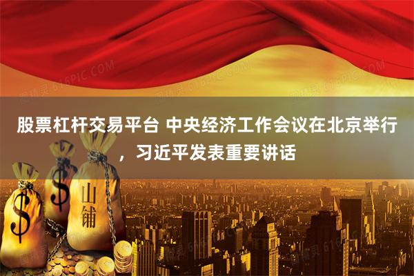 股票杠杆交易平台 中央经济工作会议在北京举行，习近平发表重要讲话