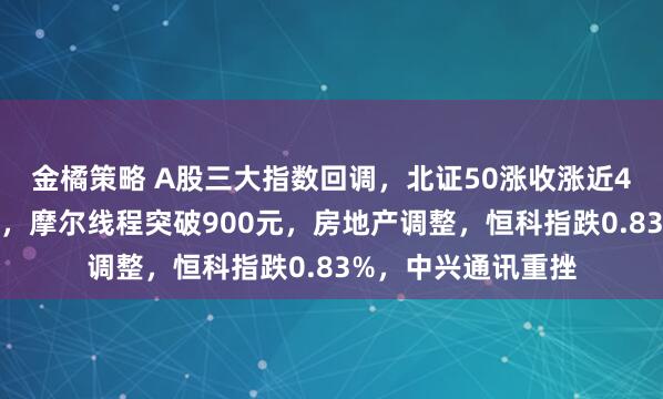 金橘策略 A股三大指数回调，北证50涨收涨近4%！商业航天走强，摩尔线程突破900元，房地产调整，恒科指跌0.83%，中兴通讯重挫