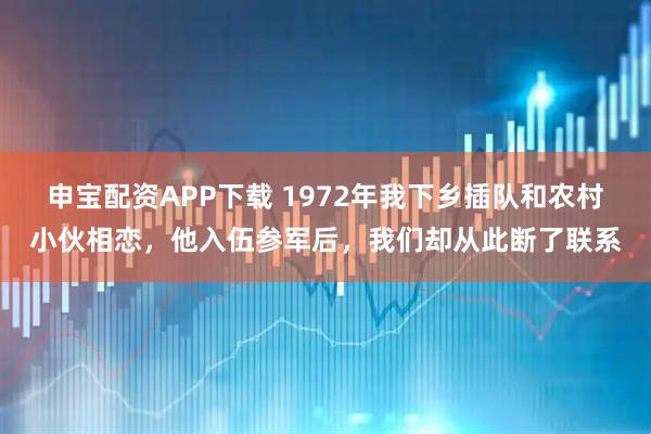 申宝配资APP下载 1972年我下乡插队和农村小伙相恋,他入伍参军后,我们却从此断了联系