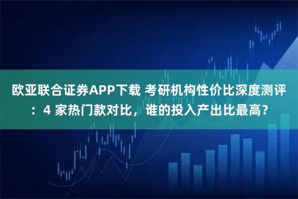 欧亚联合证券APP下载 考研机构性价比深度测评:4 家热门款对比,谁的投入产出比最高?